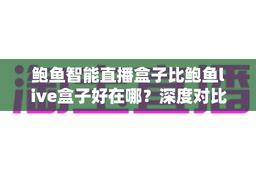 鲍鱼智能直播盒子比鲍鱼live盒子好在哪？深度对比帮你选对不踩坑
