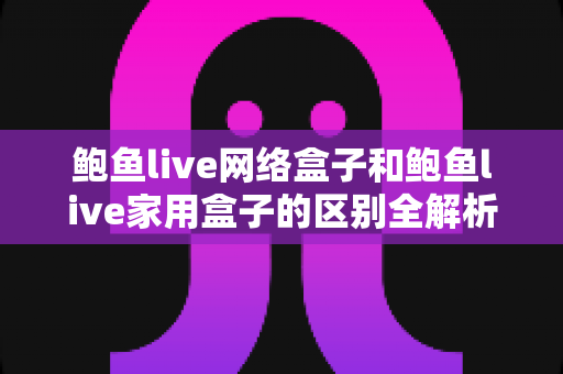 鲍鱼live网络盒子和鲍鱼live家用盒子的区别全解析：选购前必读的家庭娱乐设备指南
