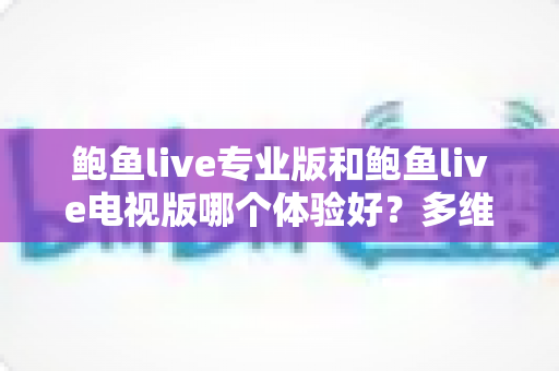 鲍鱼live专业版和鲍鱼live电视版哪个体验好？多维度深度对比帮你选对版本