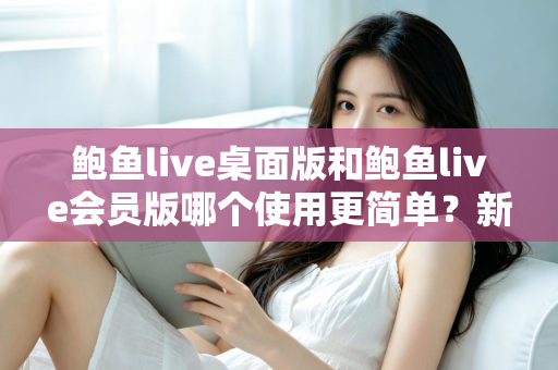 鲍鱼live桌面版和鲍鱼live会员版哪个使用更简单?新手必看的上手难度全维度对比指南 鲍鱼live桌面版和鲍鱼live会员版哪个使用更简单?新手必看的上手难度全维度对比指南