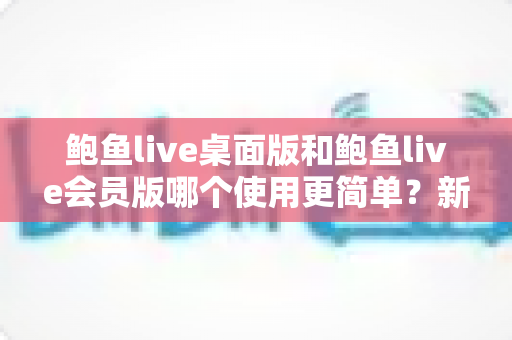 鲍鱼live桌面版和鲍鱼live会员版哪个使用更简单？新手必看的上手难度全维度对比指南