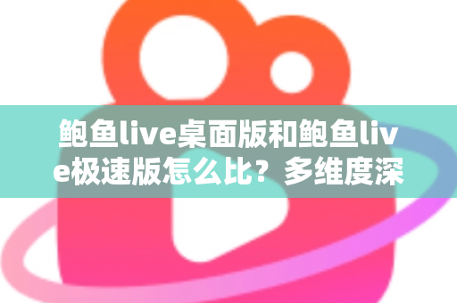 鲍鱼live桌面版和鲍鱼live极速版怎么比？多维度深度对比与实用选择指南