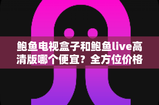 鲍鱼电视盒子和鲍鱼live高清版哪个便宜?全方位价格与性价比对比指南 鲍鱼电视盒子和鲍鱼live高清版哪个便宜?全方位价格与性价比对比指南