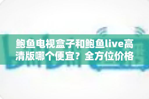 鲍鱼电视盒子和鲍鱼live高清版哪个便宜?全方位价格与性价比对比指南 鲍鱼电视盒子和鲍鱼live高清版哪个便宜?全方位价格与性价比对比指南
