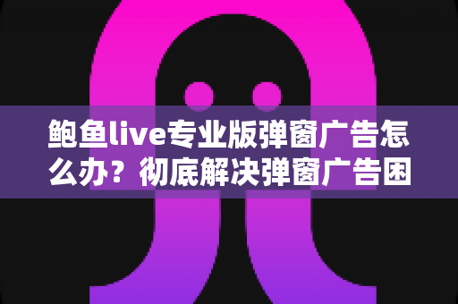 鲍鱼live专业版弹窗广告怎么办？彻底解决弹窗广告困扰的完整实用指南