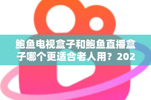 鲍鱼电视盒子和鲍鱼直播盒子哪个更适合老人用？2025年最新选购指南与深度对比分析