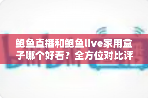 鲍鱼直播和鲍鱼live家用盒子哪个好看?全方位对比评测与选购指南 鲍鱼直播和鲍鱼live家用盒子哪个好看?全方位对比评测与选购指南