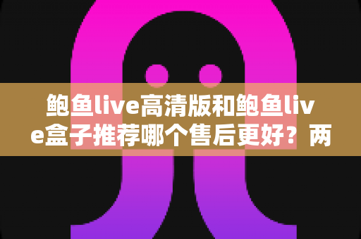 鲍鱼live高清版和鲍鱼live盒子推荐哪个售后更好?两款产品售后服务深度对比与选购避坑指南 鲍鱼live高清版和鲍鱼live盒子推荐哪个售后更好?两款产品售后服务深度对比与选购避坑指南