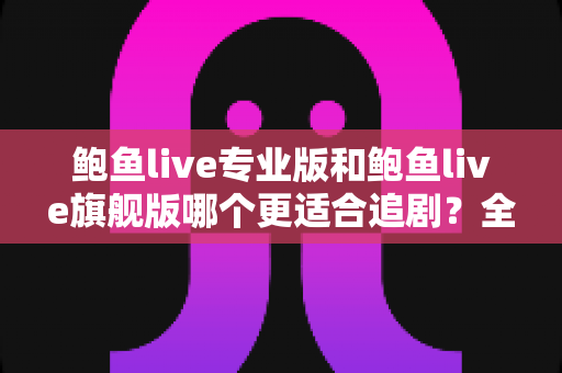 鲍鱼live专业版和鲍鱼live旗舰版哪个更适合追剧？全面对比帮你选对版本