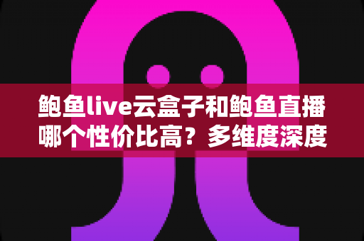 鲍鱼live云盒子和鲍鱼直播哪个性价比高?多维度深度对比与选购避坑指南 鲍鱼live云盒子和鲍鱼直播哪个性价比高?多维度深度对比与选购避坑指南