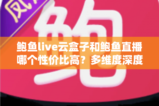 鲍鱼live云盒子和鲍鱼直播哪个性价比高？多维度深度对比与选购避坑指南