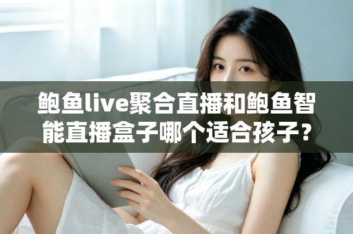 鲍鱼live聚合直播和鲍鱼智能直播盒子哪个适合孩子?家长必读的深度对比与安全选型指南 鲍鱼live聚合直播和鲍鱼智能直播盒子哪个适合孩子?家长必读的深度对比与安全选型指南