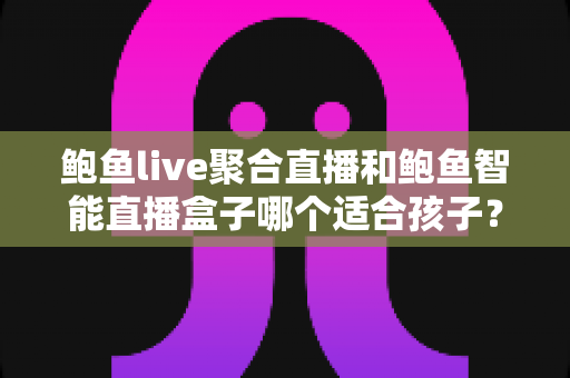鲍鱼live聚合直播和鲍鱼智能直播盒子哪个适合孩子？家长必读的深度对比与安全选型指南