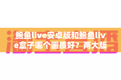 鲍鱼live安卓版和鲍鱼live盒子哪个画质好？两大版本画质深度对比与优化全攻略