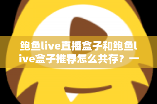 鲍鱼live直播盒子和鲍鱼live盒子推荐怎么共存？一文讲透双盒子协同使用的实用方案与选择指南