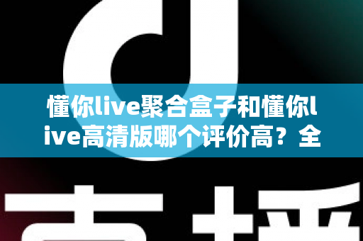 懂你live聚合盒子和懂你live高清版哪个评价高？全方位深度对比测评，帮你一次选对不踩坑