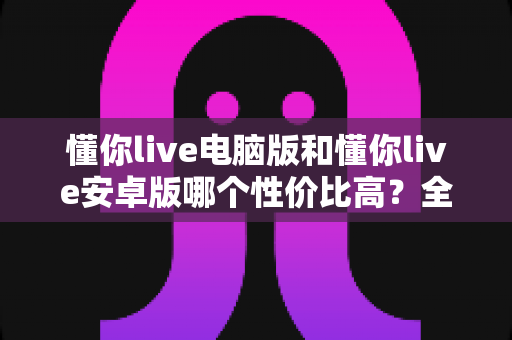 懂你live电脑版和懂你live安卓版哪个性价比高？全方位对比分析与选购指南