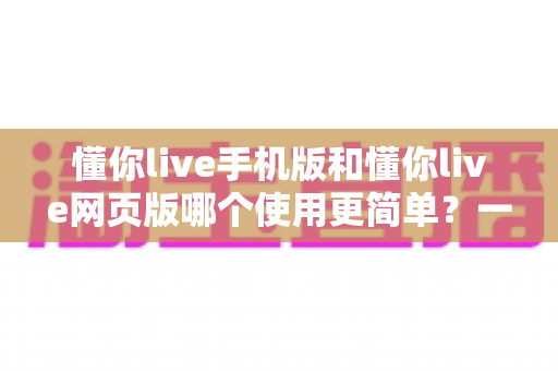 懂你live手机版和懂你live网页版哪个使用更简单？一站式深度对比帮你轻松做选择