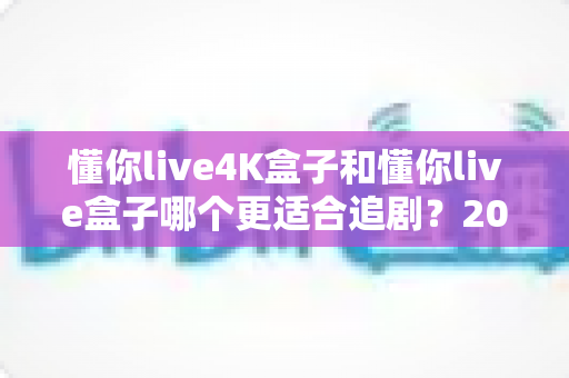 懂你live4K盒子和懂你live盒子哪个更适合追剧？2024追剧党选购全攻略与深度对比解析