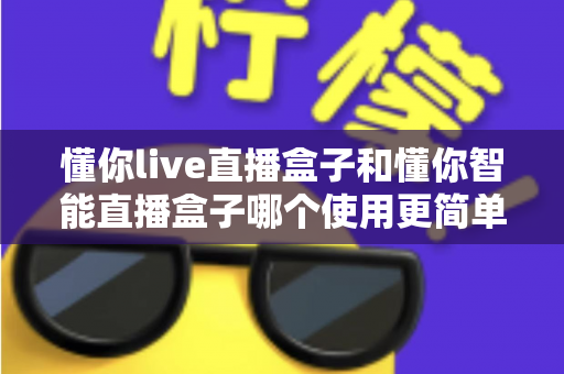 懂你live直播盒子和懂你智能直播盒子哪个使用更简单？新手也能秒上手的全面对比指南