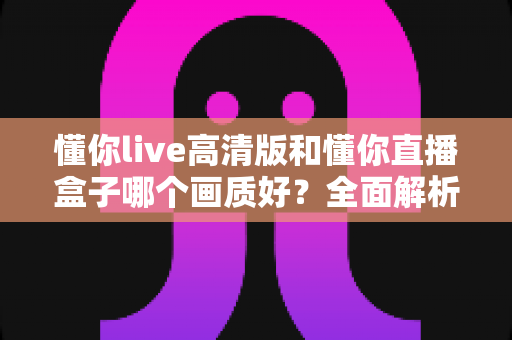 懂你live高清版和懂你直播盒子哪个画质好？全面解析两大版本画质差异与选择指南