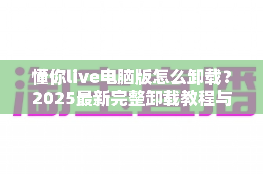 懂你live电脑版怎么卸载?2025最新完整卸载教程与残留清理全攻略 懂你live电脑版怎么卸载?2025最新完整卸载教程与残留清理全攻略