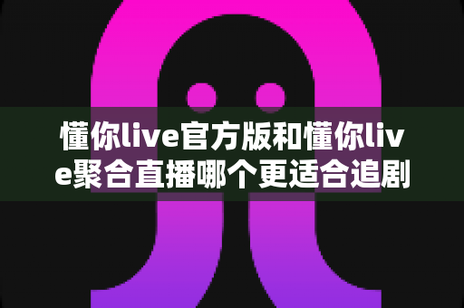 懂你live官方版和懂你live聚合直播哪个更适合追剧？全面对比分析助你找到最佳追剧工具
