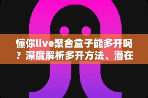 懂你live聚合盒子能多开吗?深度解析多开方法、潜在风险与实用建议全攻略 懂你live聚合盒子能多开吗?深度解析多开方法、潜在风险与实用建议全攻略
