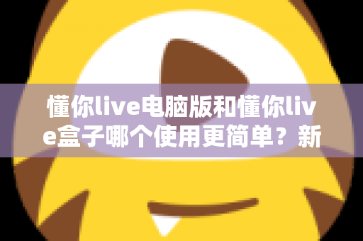 懂你live电脑版和懂你live盒子哪个使用更简单？新手必看的全面对比评测指南