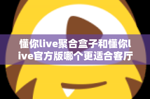 懂你live聚合盒子和懂你live官方版哪个更适合客厅?大屏观影选择全解析 懂你live聚合盒子和懂你live官方版哪个更适合客厅?大屏观影选择全解析