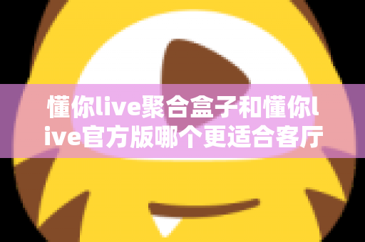 懂你live聚合盒子和懂你live官方版哪个更适合客厅？大屏观影选择全解析