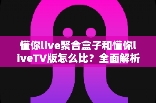 懂你live聚合盒子和懂你liveTV版怎么比？全面解析两大版本差异，帮你选对大屏观影方案