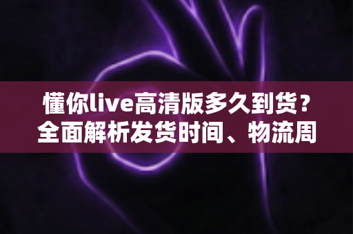 懂你live高清版多久到货？全面解析发货时间、物流周期与购买攻略——让你安心下单不踩坑