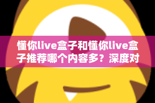 懂你live盒子和懂你live盒子推荐哪个内容多?深度对比与选购指南全解析 懂你live盒子和懂你live盒子推荐哪个内容多?深度对比与选购指南全解析