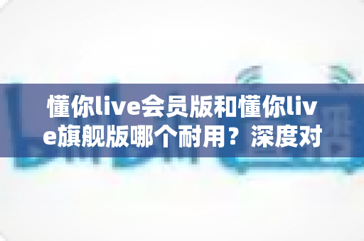 懂你live会员版和懂你live旗舰版哪个耐用？深度对比解析帮你选对版本不踩坑