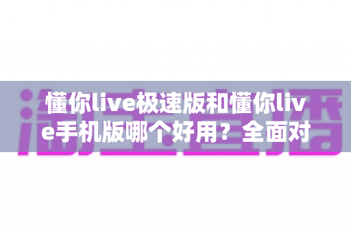 懂你live极速版和懂你live手机版哪个好用？全面对比评测助你选出最适合的版本