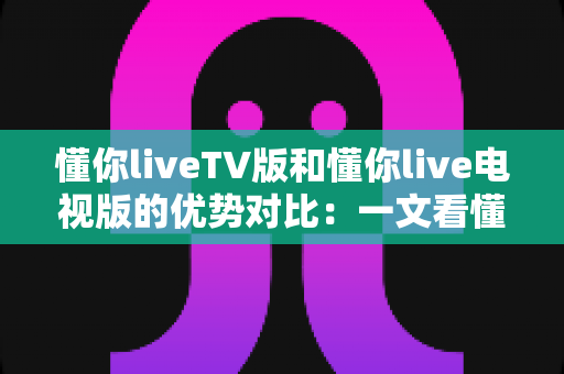 懂你liveTV版和懂你live电视版的优势对比：一文看懂两大版本差异，选对版本不踩坑