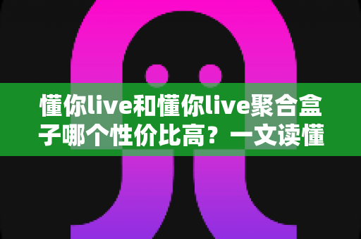 懂你live和懂你live聚合盒子哪个性价比高？一文读懂选购逻辑与实用对比