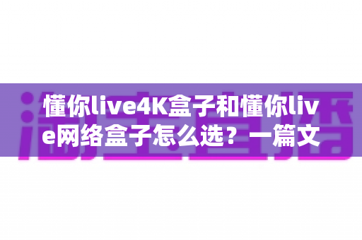 懂你live4K盒子和懂你live网络盒子怎么选?一篇文章帮你理清思路,找到最适合自己的那款 懂你live4K盒子和懂你live网络盒子怎么选?一篇文章帮你理清思路,找到最适合自己的那款
