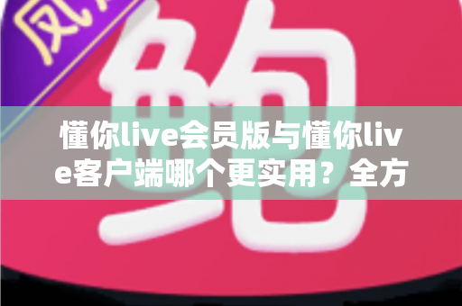 懂你live会员版与懂你live客户端哪个更实用？全方位对比解析助你做出明智选择