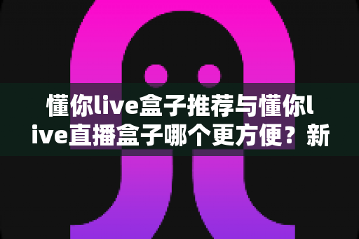 懂你live盒子推荐与懂你live直播盒子哪个更方便？新手到老手的全面对比与实用指南