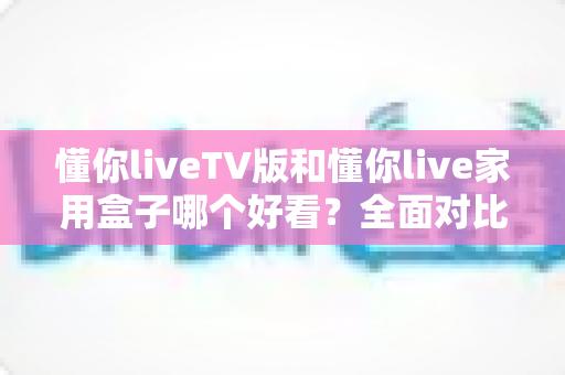 懂你liveTV版和懂你live家用盒子哪个好看？全面对比帮你选出颜值与体验兼得的那一款