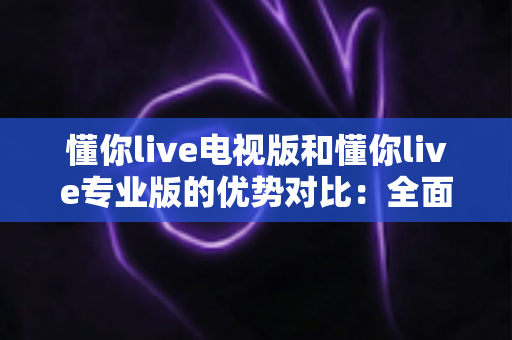 懂你live电视版和懂你live专业版的优势对比：全面解析两款版本的核心差异与实用选购指南