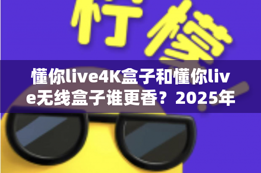 懂你live4K盒子和懂你live无线盒子谁更香？2025年最新选购对比全攻略