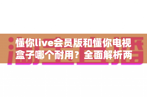 懂你live会员版和懂你电视盒子哪个耐用？全面解析两种观影方案的使用寿命与选购指南