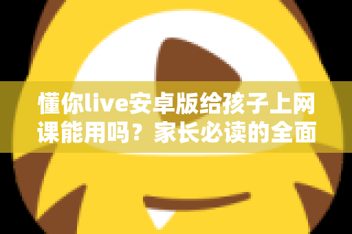 懂你live安卓版给孩子上网课能用吗？家长必读的全面解析与实用指南