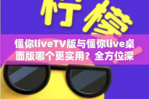 懂你liveTV版与懂你live桌面版哪个更实用？全方位深度对比助你选对版本