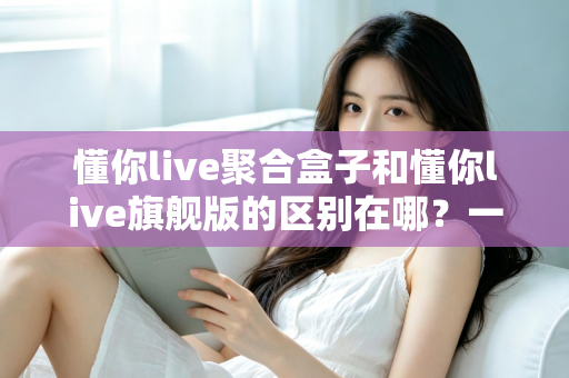 懂你live聚合盒子和懂你live旗舰版的区别在哪？一文看懂两大版本的功能差异与选购指南
