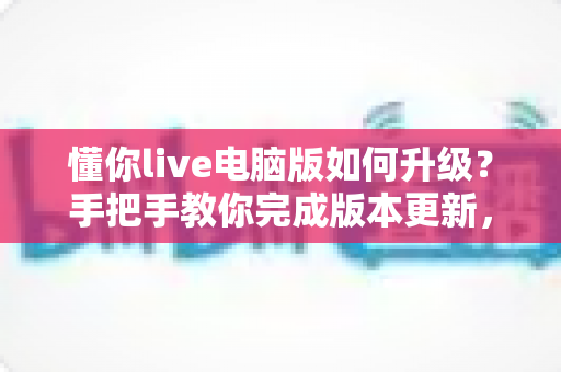 懂你live电脑版如何升级？手把手教你完成版本更新，畅享流畅直播新体验