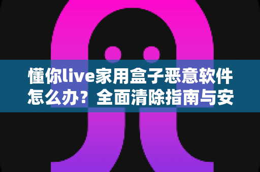 懂你live家用盒子恶意软件怎么办？全面清除指南与安全防护建议，帮你彻底摆脱设备安全困扰
